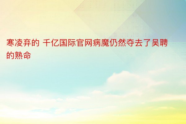 寒凌弃的 千亿国际官网病魔仍然夺去了吴聘的熟命