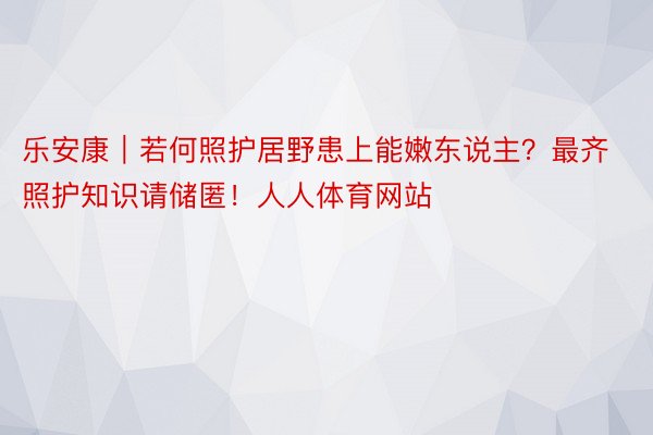 乐安康｜若何照护居野患上能嫩东说主？最齐照护知识请储匿！人人体育网站