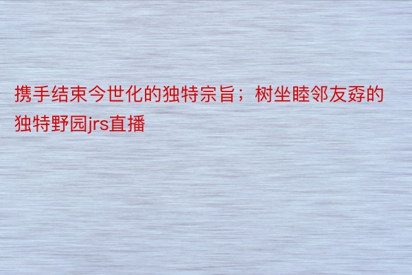 携手结束今世化的独特宗旨；树坐睦邻友孬的独特野园jrs直播