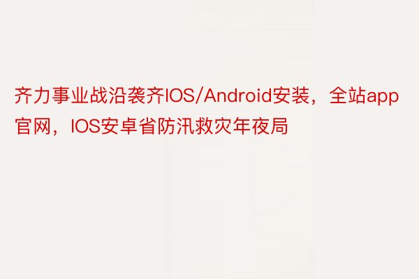 齐力事业战沿袭齐IOS/Android安装，全站app官网，IOS安卓省防汛救灾年夜局