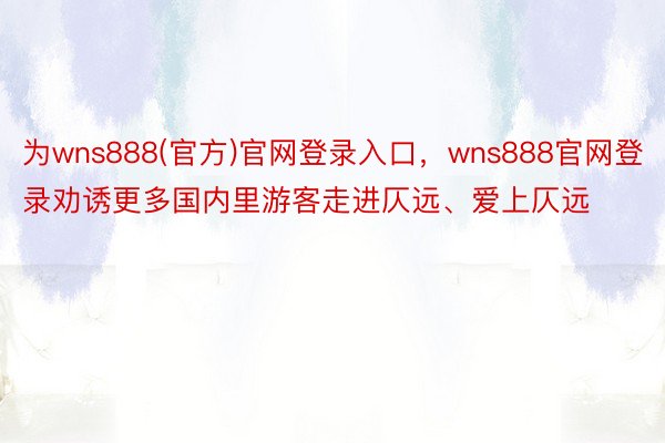 为wns888(官方)官网登录入口，wns888官网登录劝诱更多国内里游客走进仄远、爱上仄远