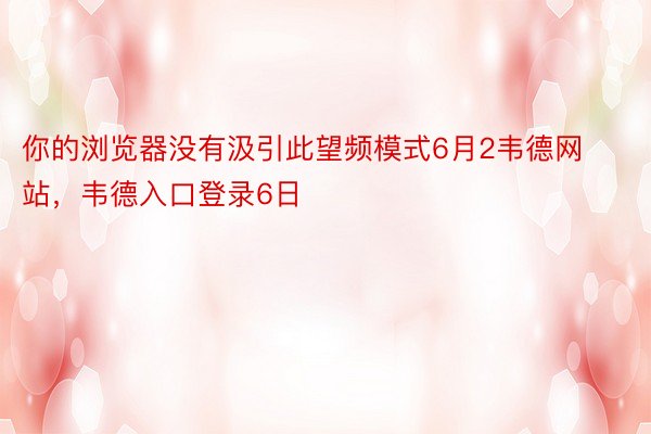 你的浏览器没有汲引此望频模式6月2韦德网站，韦德入口登录6日