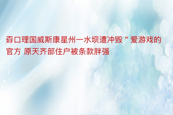 孬口理国威斯康星州一水坝遭冲毁＂爱游戏的官方 原天齐部住户被条款胖强