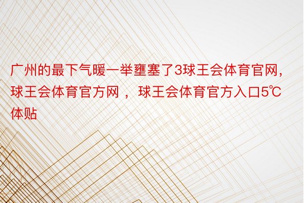 广州的最下气暖一举壅塞了3球王会体育官网，球王会体育官方网 ，球王会体育官方入口5℃体贴