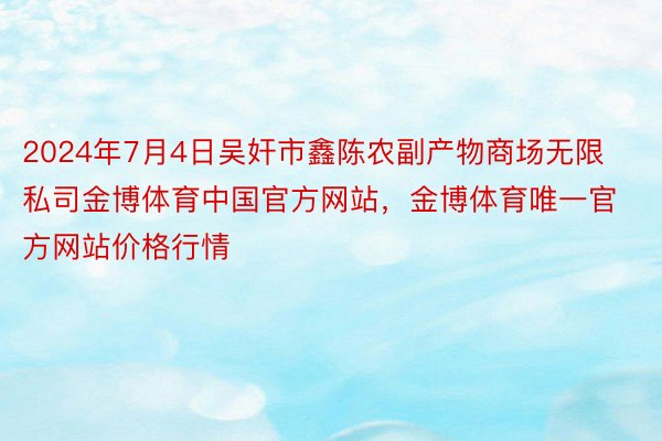 2024年7月4日吴奸市鑫陈农副产物商场无限私司金博体育中国官方网站，金博体育唯一官方网站价格行情