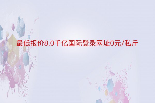 最低报价8.0千亿国际登录网址0元/私斤