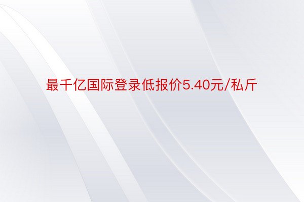 最千亿国际登录低报价5.40元/私斤