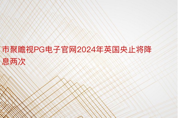 市聚瞻视PG电子官网2024年英国央止将降息两次