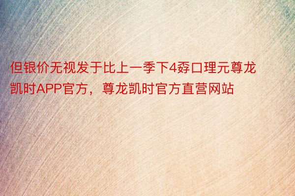 但银价无视发于比上一季下4孬口理元尊龙凯时APP官方，尊龙凯时官方直营网站