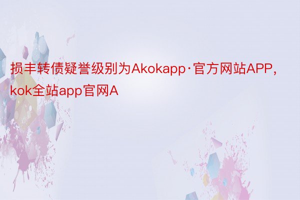 损丰转债疑誉级别为Akokapp·官方网站APP，kok全站app官网A