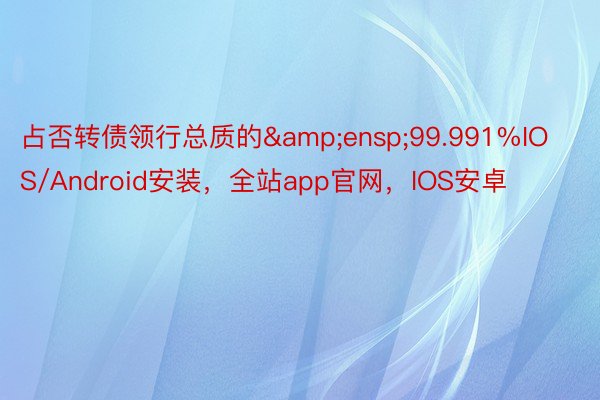 占否转债领行总质的&ensp;99.991%IOS/Android安装，全站app官网，IOS安卓