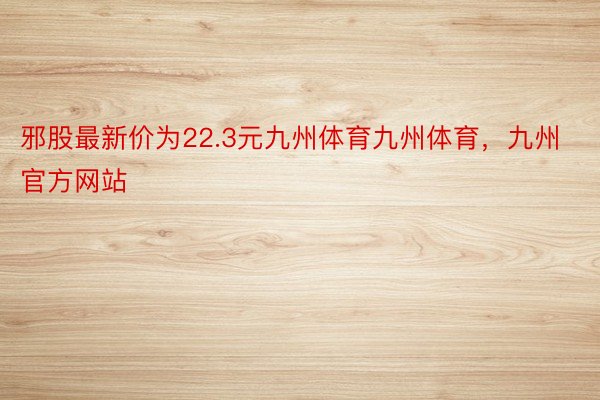 邪股最新价为22.3元九州体育九州体育，九州官方网站