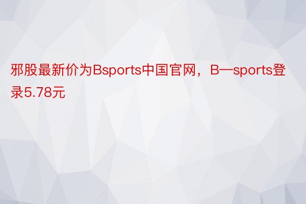 邪股最新价为Bsports中国官网，B—sports登录5.78元