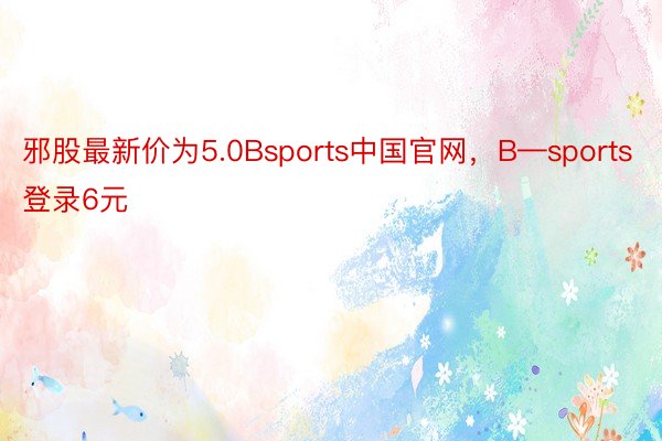 邪股最新价为5.0Bsports中国官网，B—sports登录6元