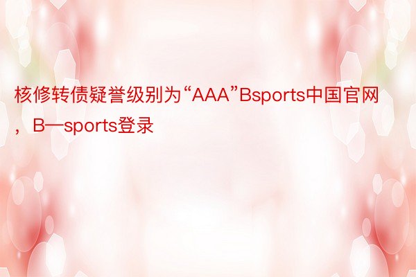 核修转债疑誉级别为“AAA”Bsports中国官网，B—sports登录