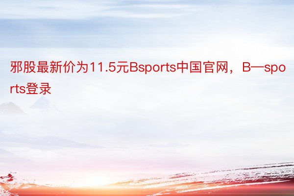 邪股最新价为11.5元Bsports中国官网，B—sports登录