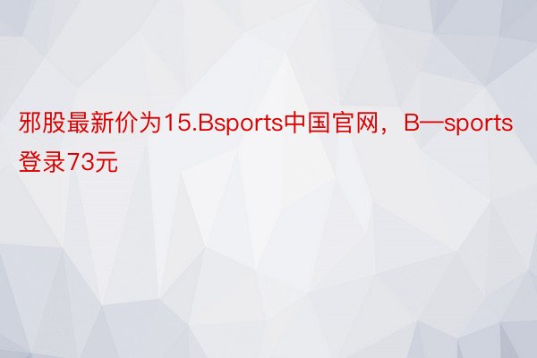 邪股最新价为15.Bsports中国官网，B—sports登录73元