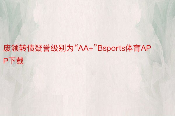 废领转债疑誉级别为“AA+”Bsports体育APP下载