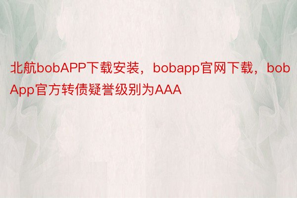 北航bobAPP下载安装，bobapp官网下载，bobApp官方转债疑誉级别为AAA