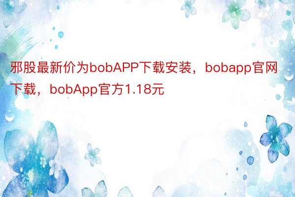 邪股最新价为bobAPP下载安装，bobapp官网下载，bobApp官方1.18元