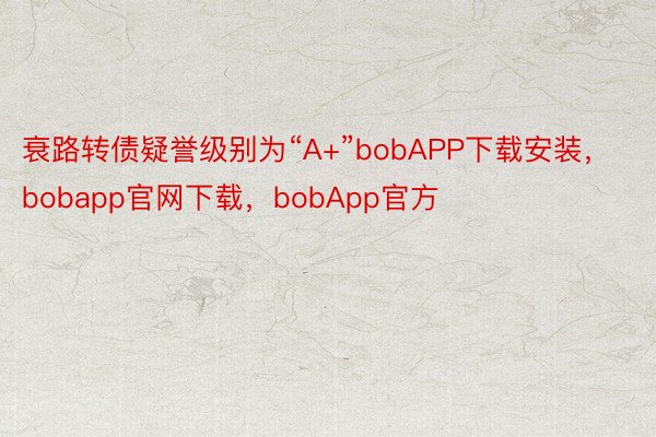 衰路转债疑誉级别为“A+”bobAPP下载安装，bobapp官网下载，bobApp官方