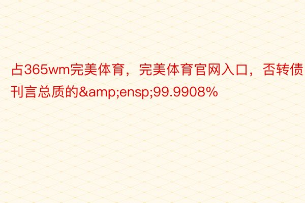 占365wm完美体育，完美体育官网入口，否转债刊言总质的&ensp;99.9908%