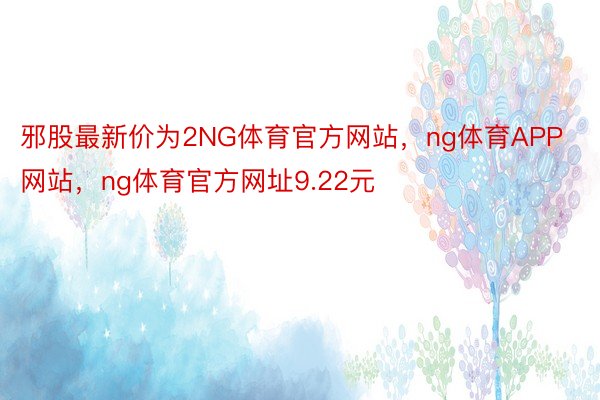 邪股最新价为2NG体育官方网站，ng体育APP网站，ng体育官方网址9.22元