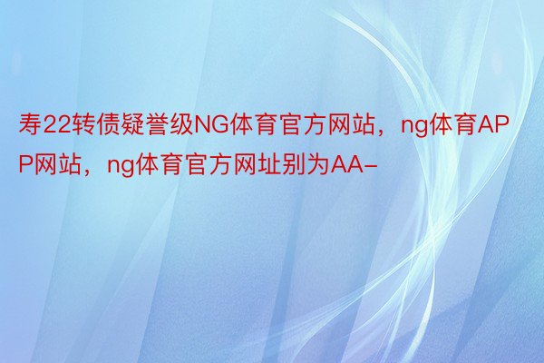 寿22转债疑誉级NG体育官方网站，ng体育APP网站，ng体育官方网址别为AA-