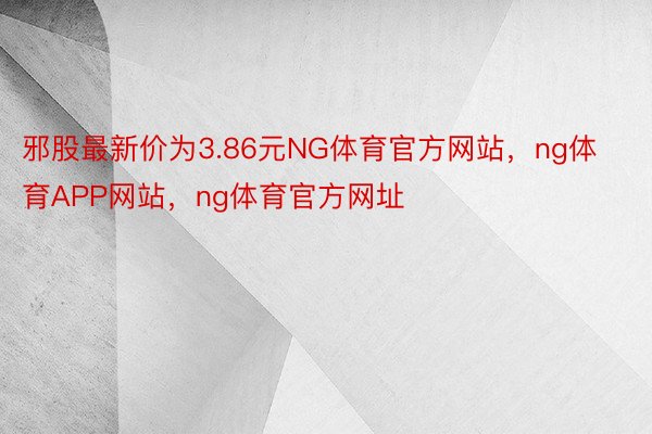 邪股最新价为3.86元NG体育官方网站，ng体育APP网站，ng体育官方网址