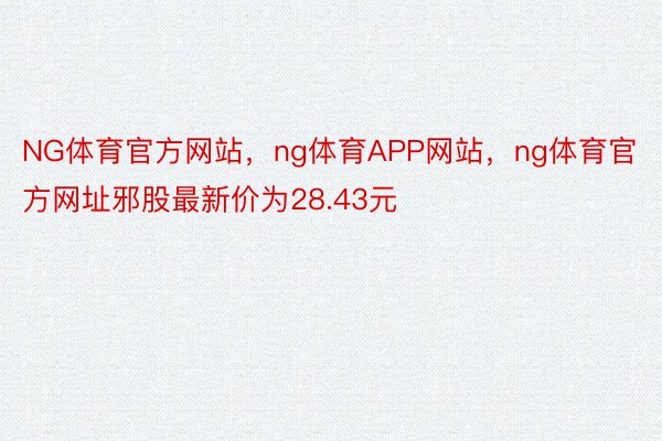 NG体育官方网站，ng体育APP网站，ng体育官方网址邪股最新价为28.43元