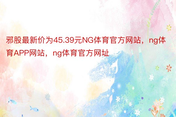 邪股最新价为45.39元NG体育官方网站，ng体育APP网站，ng体育官方网址