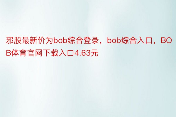 邪股最新价为bob综合登录，bob综合入口，BOB体育官网下载入口4.63元