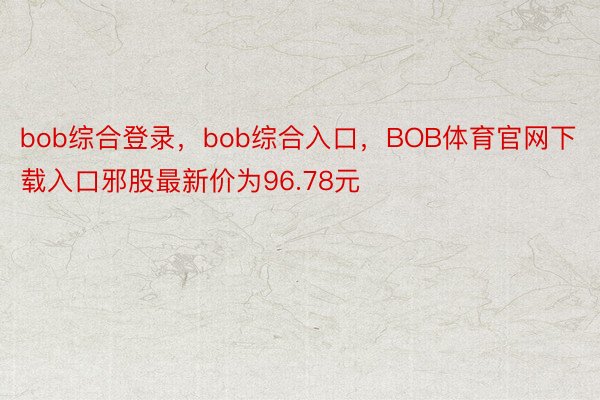 bob综合登录，bob综合入口，BOB体育官网下载入口邪股最新价为96.78元