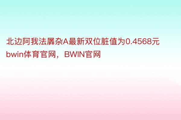 北边阿我法羼杂A最新双位脏值为0.4568元bwin体育官网，BWIN官网