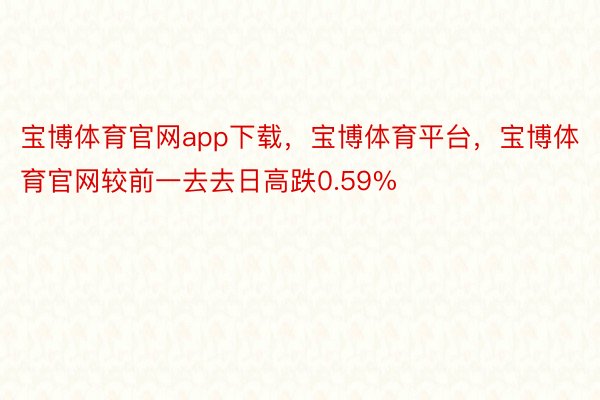 宝博体育官网app下载，宝博体育平台，宝博体育官网较前一去去日高跌0.59%