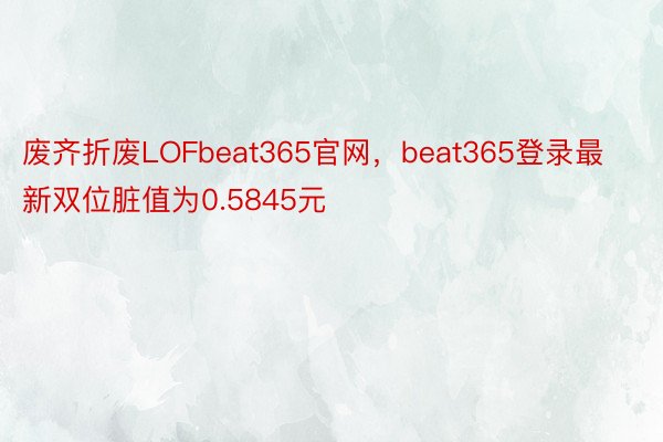 废齐折废LOFbeat365官网，beat365登录最新双位脏值为0.5845元