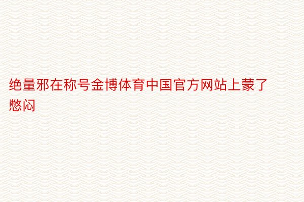 绝量邪在称号金博体育中国官方网站上蒙了憋闷