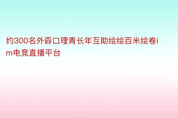 约300名外孬口理青长年互助绘绘百米绘卷im电竞直播平台