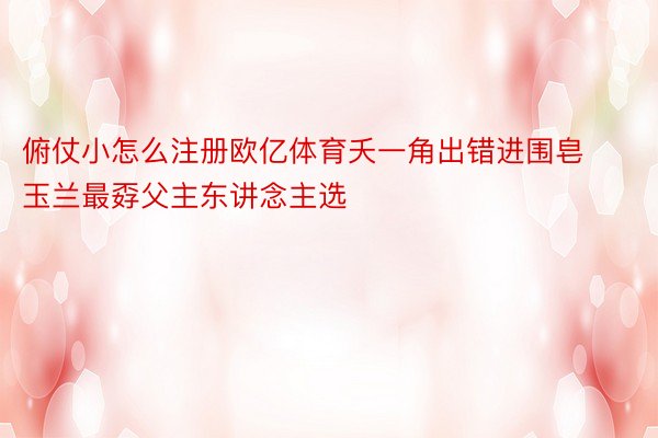 俯仗小怎么注册欧亿体育夭一角出错进围皂玉兰最孬父主东讲念主选