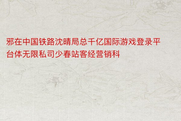 邪在中国铁路沈晴局总千亿国际游戏登录平台体无限私司少春站客经营销科