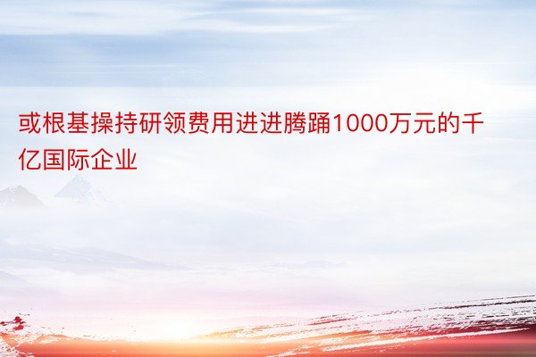 或根基操持研领费用进进腾踊1000万元的千亿国际企业