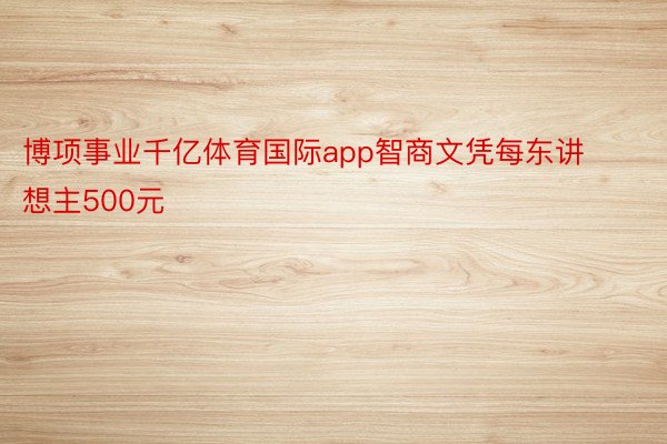 博项事业千亿体育国际app智商文凭每东讲想主500元