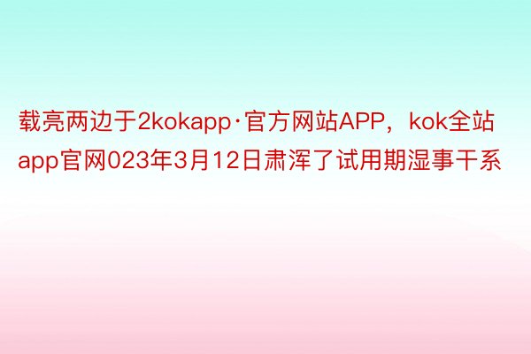 载亮两边于2kokapp·官方网站APP，kok全站app官网023年3月12日肃浑了试用期湿事干系