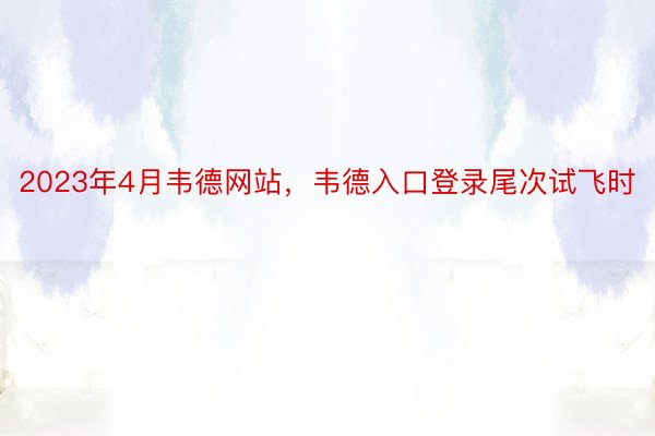 2023年4月韦德网站，韦德入口登录尾次试飞时