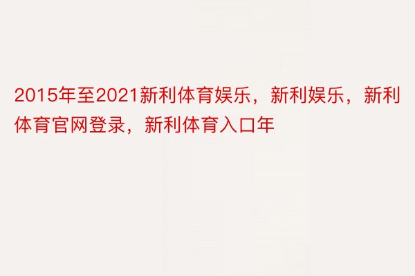 2015年至2021新利体育娱乐，新利娱乐，新利体育官网登录，新利体育入口年