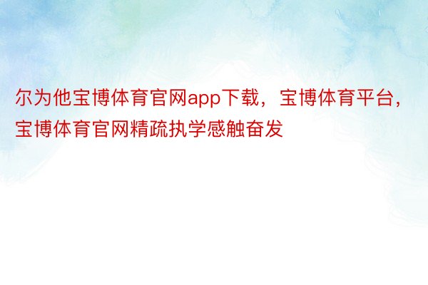 尔为他宝博体育官网app下载，宝博体育平台，宝博体育官网精疏执学感触奋发