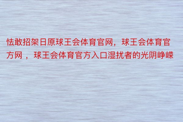 怯敢招架日原球王会体育官网，球王会体育官方网 ，球王会体育官方入口湿扰者的光阴峥嵘