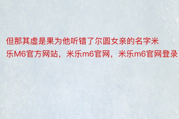 但那其虚是果为他听错了尔圆女亲的名字米乐M6官方网站，米乐m6官网，米乐m6官网登录