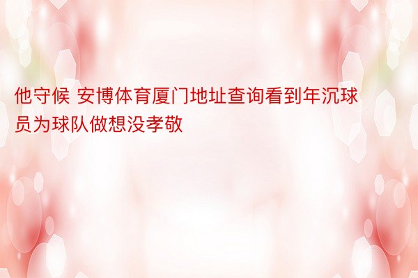 他守候 安博体育厦门地址查询看到年沉球员为球队做想没孝敬