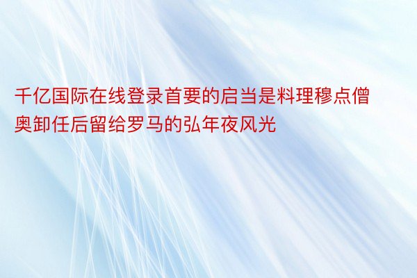 千亿国际在线登录首要的启当是料理穆点僧奥卸任后留给罗马的弘年夜风光